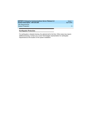 Page 81DEFINITY Enterprise Communications Server Release 8.2
System Description  555-233-200  Issue 1
April 2000
Site Requirements 
71 System Protection 
Earthquake Protection
For earthquake or disaster bracing, the cabinets bolt to the floor. Other areas may require 
additional bracing. Contact your Lucent Technologies representative for earthquake 
requirements at the location of the system installation. 