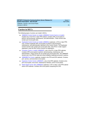 Page 89DEFINITY Enterprise Communications Server Release 8.2
System Description  555-233-200  Issue 1
April 2000
Cabinets, Carriers, and Circuit Packs 
79 Carriers in MCCs 
Carriers in MCCs
The following types of carriers can install in MCCs:
nJ58890AH Control Carrier (si model) (J58890AH Control Carrier (si model)) 
located only in the R7si or later PPN cabinet. Contains SPE circuit packs to 
perform call processing, maintenance, and administration. These carriers also 
contain port circuit pack slots....