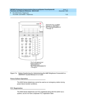 Page 126DEFINITY Enterprise Communications Server and System 75 and System 85
Terminals and Adjuncts Reference
555-015-201Issue 11
December 1999
The 6400 Series Telephones
7-22 The 6408+ and 6408D+ Telephones
7
Figure 7-6. Button Numbering for Administering the 6408 Telephones Connected to a 
DEFINITY System Release 6.1 or Later
Power Failure Operation
The 6400 Series telephones cannot be used as an emergency station during
power failure transfer conditions.
FCC Registration
The 6400 Series telephones are...