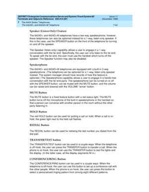 Page 146DEFINITY Enterprise Communications Server and System 75 and System 85
Terminals and Adjuncts Reference
555-015-201Issue 11
December 1999
The 6400 Series Telephones
7-42 The 6424D+ and 6424D+M Telephone
7
Speaker (Listen-Only) Feature
The 6424D+ and 6424D+M telephones have a two-way speaker phone; however,
these telephones can also be optioned instead for a 1-way, listen-only speaker. If
this is the case, use the SPEAKER button on the front of the telephone for turning
on and off the speaker.
The Speaker...