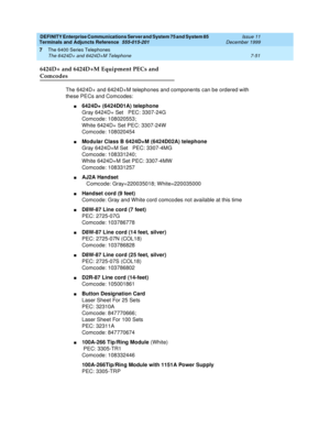 Page 155DEFINITY Enterprise Communications Server and System 75 and System 85
Terminals and Adjuncts Reference
555-015-201Issue 11
December 1999
The 6400 Series Telephones
7-51 The 6424D+ and 6424D+M Telephone
7
6424D+ and 6424D+M Equipment PECs and 
Comcodes
The 6424D+ and 6424D+M telephones and components can be ordered with
these PECs and Comcodes:
n6424D+ (6424D01A) telephone
Gray 6424D+ Set PEC: 3307-24G
Comcode: 108020553;
White 6424D+ Set PEC: 3307-24W
Comcode: 108020454
nModular Class B 6424D+M...