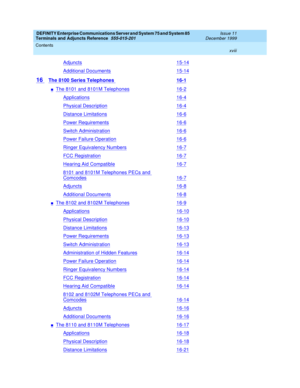 Page 18DEFINITY Enterprise Communications Server and System 75 and System 85
Terminals and Adjuncts Reference
555-015-201Issue 11
December 1999
Contents
xviii
Adjuncts15-14
Additional Documents15-14
16The 8100 Series Telephones16-1
nThe 8101 and 8101M Telephones16-2
Applications16-4
Physical Description16-4
Distance Limitations16-6
Power Requirements16-6
Switch Administration16-6
Power Failure Operation16-6
Ringer Equivalency Numbers16-7
FCC Registration16-7
Hearing Aid Compatible16-7
8101 and 8101M Telephones...