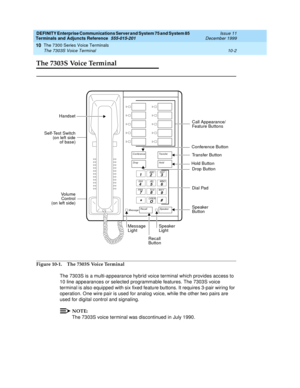 Page 198DEFINITY Enterprise Communications Server and System 75 and System 85
Terminals and Adjuncts Reference
555-015-201Issue 11
December 1999
The 7300 Series Voice Terminals
10-2 The 7303S Voice Terminal
10
The 7303S Voice Terminal
Figure 10-1. The 7303S Voice Terminal
The 7303S is a multi-appearance hybrid voice terminal which provides access to
10 line appearances or selected programmable features. The 7303S voice
terminal is also equipped with six fixed feature buttons. It requires 3-pair wiring for...