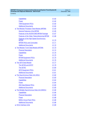 Page 28DEFINITY Enterprise Communications Server and System 75 and System 85
Terminals and Adjuncts Reference
555-015-201Issue 11
December 1999
Contents
xxviii
Capabilities21-62
Power21-62
TDM Equipment PECs21-62
Additional Documents21-62
nThe Modular Processor Data Module (MPDM)21-63
General Features of the MPDM21-65
Features of the AUDIX/CMS MPDM Package21-67
Features of the Video Teleconferencing MPDM21-68
Features of the High Speed Synchronous
MPDM21-70
MPDM PECs and Comcodes21-71
Additional Documents21-72...