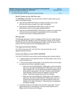 Page 279DEFINITY Enterprise Communications Server and System 75 and System 85
Terminals and Adjuncts Reference
555-015-201Issue 11
December 1999
The 7400 Series Voice Terminals
11-71 The 7407D, Enhanced 7407D, and 7407 Plus Voice Terminals
11
SELECT button (on the 7407 Plus only)
The7407 Plus(7407D02D) voice terminal has a SELECT button which can be
used in three different ways:
nUsed with the DROP/TEST button to initiate a self-test of your voice
terminal (which tests the lights, tone ringer, and display)
nUsed...