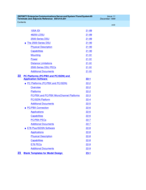 Page 29DEFINITY Enterprise Communications Server and System 75 and System 85
Terminals and Adjuncts Reference
555-015-201Issue 11
December 1999
Contents
xxix
105A IDI21-89
48250 LDSU21-89
2500-Series DSU21-89
nThe 2500-Series DSU21-90
Physical Description21-90
Capabilities21-90
Mounting21-91
Power21-91
Distance Limitations21-91
2500-Series DSU PECs21-91
Additional Documents21-91
22PC Platforms (PC/PBX and PC/ISDN) and
Application Software22-1
nPC Platforms (PC/PBX and PC/ISDN)22-2
Overview22-2
Platforms22-2...