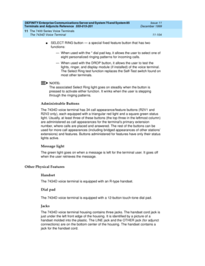 Page 312DEFINITY Enterprise Communications Server and System 75 and System 85
Terminals and Adjuncts Reference
555-015-201Issue 11
December 1999
The 7400 Series Voice Terminals
11-104 The 7434D Voice Terminal
11
nSELECT RING button — a special fixed feature button that has two
functions:
— When used with the * dial pad key, it allows the user to select one of
eight personalized ringing patterns for incoming calls.
— When used with the DROP button, it allows the user to test the
lights, ringer, and display module...