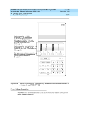 Page 339DEFINITY Enterprise Communications Server and System 75 and System 85
Terminals and Adjuncts Reference
555-015-201Issue 11
December 1999
The 8400 Series Voice Terminals
12-11 The 8403 Voice Terminal
12
Figure 12-4. Button Numbering for Administering the 8403 Voice Terminal Connected to 
a System 85 or a DEFINITY G2
Power Failure Operation
The 8403 voice terminal cannot be used as an emergency station during power
failure transfer conditions.
1
23
45 6
78
9ABC DEF
MNO JKL GHI
PQRS TUV WXYZ
*O#
8403...