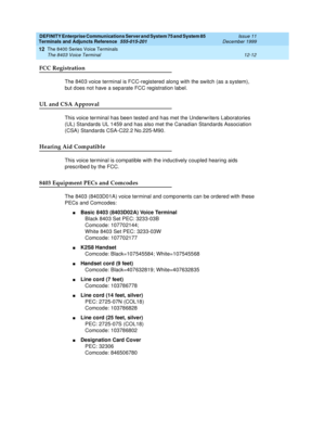 Page 340DEFINITY Enterprise Communications Server and System 75 and System 85
Terminals and Adjuncts Reference
555-015-201Issue 11
December 1999
The 8400 Series Voice Terminals
12-12 The 8403 Voice Terminal
12
FCC Registration
The 8403 voice terminal is FCC-registered along with the switch (as a system),
but does not have a separate FCC registration label.
UL and CSA Approval
This voice terminal has been tested and has met the Underwriters Laboratories
(UL) Standards UL 1459 and has also met the Canadian...