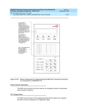 Page 358DEFINITY Enterprise Communications Server and System 75 and System 85
Terminals and Adjuncts Reference
555-015-201Issue 11
December 1999
The 8400 Series Voice Terminals
12-30 The 8405B, 8405B Plus, 8405D, and 8405D Plus Voice Terminals
12
Figure 12-10. Button Numbering for Administering the 8405 Voice Terminal Connected
   to a System 85 or a DEFINITY G2
Power Failure Operation
The 8405 voice terminal cannot be used as an emergency station during power
failure transfer conditions.
FCC Registration
The...