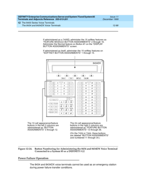 Page 416DEFINITY Enterprise Communications Server and System 75 and System 85
Terminals and Adjuncts Reference
555-015-201Issue 11
December 1999
The 8400 Series Voice Terminals
12-88 The 8434 and 8434DX Voice Terminals
12
Figure 12-24. Button Numbering for Administering the 8434 and 8434DX Voice Terminal 
Connected to a System 85 or a DEFINITY G2
Power Failure Operation
The 8434 and 8434DX voice terminals cannot be used as an emergency station
during power failure transfer conditions.
Volume
RingTransfer...