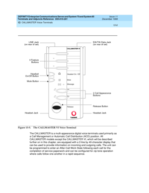 Page 426DEFINITY Enterprise Communications Server and System 75 and System 85
Terminals and Adjuncts Reference
555-015-201Issue 11
December 1999
CALLMASTER Voice Terminals
13-6
13
Figure 13-5. The CALLMASTER VI Voice Terminal
The CALLMASTER is a multi-appearance digital voice terminals used primarily as
a Call Management or Automatic Call Distribution (ACD) position. All
CALLMASTER models except the CALLMASTER VI, which will be described
fur ther on in this chapter, are equipped with a 2-line by 40-character...