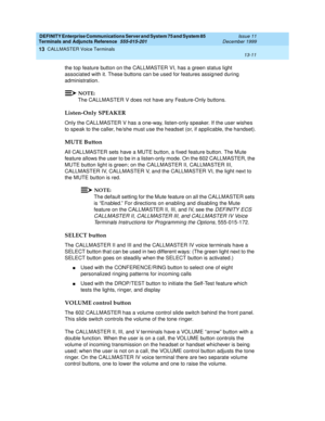 Page 431DEFINITY Enterprise Communications Server and System 75 and System 85
Terminals and Adjuncts Reference
555-015-201Issue 11
December 1999
CALLMASTER Voice Terminals
13-11
13
the top feature button on the CALLMASTER VI, has a green status light
associated with it. These buttons can be used for features assigned during
administration.
NOTE:
The CALLMASTER V does not have any Feature-Only buttons.
Listen-Only SPEAKER
Only the CALLMASTER V has a one-way, listen-only speaker. If the user wishes
to speak to the...