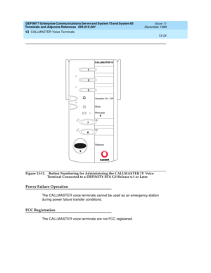 Page 444DEFINITY Enterprise Communications Server and System 75 and System 85
Terminals and Adjuncts Reference
555-015-201Issue 11
December 1999
CALLMASTER Voice Terminals
13-24
13
Figure 13-11. Button Numbering for Administering the CALLMASTER IV Voice 
Terminal Connected to a DEFINITY ECS G3 Release 6.1 or Later
Power Failure Operation
The CALLMASTER voice terminals cannot be used as an emergency station
during power failure transfer conditions.
FCC Registration
The CALLMASTER voice terminals are not FCC...