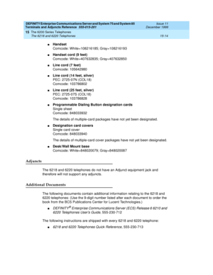 Page 498DEFINITY Enterprise Communications Server and System 75 and System 85
Terminals and Adjuncts Reference
555-015-201Issue 11
December 1999
The 6200 Series Telephones
15-14 The 6218 and 6220 Telephones
15
nHandset
Comcode: White=108216185; Gray=108216193
nHandset cord (9 feet)
Comcode: White=407632835; Gray=407632850
nLine cord (7 feet)
Comcode: 105642980
nLine cord (14 feet, silver)
PEC: 2725-07N (COL18)
Comcode: 103786802
nLine cord (25 feet, silver)
PEC: 2725-07S (COL18)
Comcode: 103786828
nProgrammable...