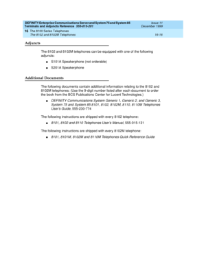 Page 514DEFINITY Enterprise Communications Server and System 75 and System 85
Terminals and Adjuncts Reference
555-015-201Issue 11
December 1999
The 8100 Series Telephones
16-16 The 8102 and 8102M Telephones
16
Adjuncts
The 8102 and 8102M telephones can be equipped with one of the following
adjuncts:
nS101A Speakerphone (not orderable)
nS201A Speakerphone
Additional Documents
The following documents contain additional information relating to the 8102 and
8102M telephones: (Use the 9-digit number listed after...