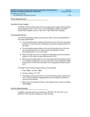 Page 572DEFINITY Enterprise Communications Server and System 75 and System 85
Terminals and Adjuncts Reference
555-015-201Issue 11
December 1999
ISDN Voice Terminals
17-48 The ISDN 8520T Voice/Data Terminal
17
Power Requirements
Auxiliary Power Supply
The 8520T needs auxiliary power from an auxiliary power supply. Recommended
power supplies are the 1151A1 and 1151A2 with Battery Holdover and MSP-1
(local) Power Supplies and the 1145A and 1145B1 Bulk Power Supplies.
Terminating Resistor
The terminating resistor...