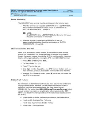 Page 573DEFINITY Enterprise Communications Server and System 75 and System 85
Terminals and Adjuncts Reference
555-015-201Issue 11
December 1999
ISDN Voice Terminals
17-49 The ISDN 8520T Voice/Data Terminal
17
Button Numbering
The ISDN 8520T voice terminal must be administered in the following ways:
nWhen the terminal is connected to a DEFINITY G3 or a DEFINITY ECS,
the 20 call appearance/feature buttons should be administered as
“BUTTON ASSIGNMENTS” 1 through 20.
NOTE:
On a DEFINITY G3 or a DEFINITY ECS, the...