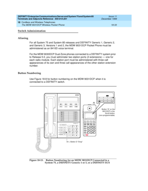 Page 609DEFINITY Enterprise Communications Server and System 75 and System 85
Terminals and Adjuncts Reference
555-015-201Issue 11
December 1999
Cordless and Wireless Telephones
18-33 The MDW 9031DCP Wireless Pocket Phone
18
Switch Administration
Aliasing
For all System 75 and System 85 releases and DEFINITY Generic 1, Generic 2,
and Generic 3, Versions 1 and 2, the MDW 9031DCP Pocket Phone must be
administered as an 8410D voice terminal.
For the MDW 9030DCP Dual Zone phones connected to a DEFINITY system prior...