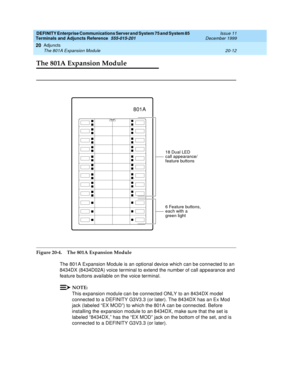 Page 632DEFINITY Enterprise Communications Server and System 75 and System 85
Terminals and Adjuncts Reference
555-015-201Issue 11
December 1999
Adjuncts
20-12 The 801A Expansion Module
20
The 801A Expansion Module
Figure 20-4. The 801A Expansion Module
The 801A Expansion Module is an optional device which can be connected to an
8434DX (8434D02A) voice terminal to extend the number of call appearance and
feature buttons available on the voice terminal.
NOTE:
This expansion module can be connected ONLY to an...