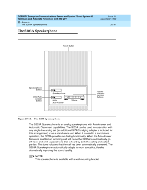 Page 657DEFINITY Enterprise Communications Server and System 75 and System 85
Terminals and Adjuncts Reference
555-015-201Issue 11
December 1999
Adjuncts
20-37 The S203A Speakerphone
20
The S203A Speakerphone
Figure 20-14. The S203 Speakerphone
The S203A Speakerphone is an analog speakerphone with Auto-Answer and
Automatic Disconnect capabilities. The S203A can be used in conjunction with
any single-line analog set (an additional 267A2 bridging adapter is included for
this arrangement) or as a stand-alone unit....