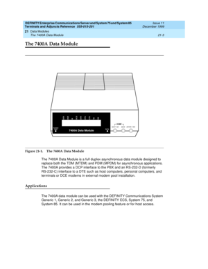 Page 669DEFINITY Enterprise Communications Server and System 75 and System 85
Terminals and Adjuncts Reference
555-015-201Issue 11
December 1999
Data Modules
21-3 The 7400A Data Module
21
The 7400A Data Module
Figure 21-1. The 7400A Data Module
The 7400A Data Module is a full duplex asynchronous data module designed to
replace both the TDM (MTDM) and PDM (MPDM) for asynchronous applications.
The 7400A provides a DCP interface to the PBX and an RS-232-D (formerly
RS-232-C) interface to a DTE such as host...