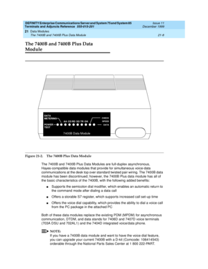 Page 674DEFINITY Enterprise Communications Server and System 75 and System 85
Terminals and Adjuncts Reference
555-015-201Issue 11
December 1999
Data Modules
21-8 The 7400B and 7400B Plus Data Module
21
The 7400B and 7400B Plus Data 
Module
Figure 21-2. The 7400B Plus Data Module
The 7400B and 7400B Plus Data Modules are full-duplex asynchronous,
Hayes-compatible data modules that provide for simultaneous voice-data
communications at the desk top over standard twisted pair wiring. The 7400B data
module has been...