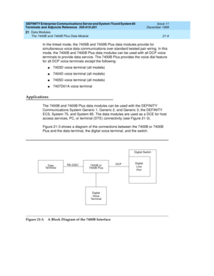 Page 675DEFINITY Enterprise Communications Server and System 75 and System 85
Terminals and Adjuncts Reference
555-015-201Issue 11
December 1999
Data Modules
21-9 The 7400B and 7400B Plus Data Module
21
In the linked mode, the 7400B and 7400B Plus data modules provide for
simultaneous voice data communications over standard twisted pair wiring. In this
mode, the 7400B and 7400B Plus data modules can be used with all DCP voice
terminals to provide data service. The 7400B Plus provides the voice dial feature
for...