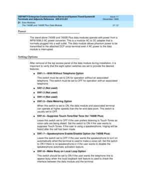 Page 678DEFINITY Enterprise Communications Server and System 75 and System 85
Terminals and Adjuncts Reference
555-015-201Issue 11
December 1999
Data Modules
21-12 The 7400B and 7400B Plus Data Module
21
Power
The stand-alone 7400B and 7400B Plus data modules operate with power from a
WP91508L5 AC power conver ter. This is a modular AC to DC adapter that is
normally plugged into a wall outlet. The data module allows phantom power to be
transmitted to the attached DCP voice terminal even if AC power to the data...