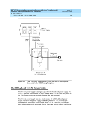 Page 70DEFINITY Enterprise Communications Server and System 75 and System 85
Terminals and Adjuncts Reference
555-015-201Issue 11
December 1999
Adjunct Power
4-8 The 1151A1 and 1151A2 Power Units
4
Figure 4-3. Local Powering Arrangement (Using the MSP-1) for Adjuncts 
Connected to the 8102 Analog Telephone
The 1151A1 and 1151A2 Power Units
The 1151A1 power supply is a single output 48 volt DC, 20 watt power supply. The
1151A1 operates from nominal AC input voltage (85 to 132 or 176 to 264) 50 or 60
Hz. This...