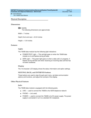 Page 698DEFINITY Enterprise Communications Server and System 75 and System 85
Terminals and Adjuncts Reference
555-015-201Issue 11
December 1999
Data Modules
21-32 The 7500B Data Module
21
Physical Description
Dimensions
NOTE:
The following dimensions are approximate.
Width = 7 inches
Depth (front and rear) = 8-3/4 inches
Height = 1-3/4 inches
Features
Lights
The 7500B data module has the following light indications:
nPOWER/TEST Light — This red light goes on when the 7500B data
module is on and flashes during...