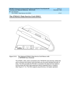 Page 707DEFINITY Enterprise Communications Server and System 75 and System 85
Terminals and Adjuncts Reference
555-015-201Issue 11
December 1999
Data Modules
21-41 The Z702AL1 Data Service Unit (DSU)
21
The Z702AL1 Data Service Unit (DSU)
Figure 21-12. The Optional Z702AL1 Data Service Unit Shown with 
a 7407D01B Voice Terminal
The Z702AL1 DSU, when connected to the 7407D01B voice terminal, allows the
user to transmit and receive voice and data over the same standard two pair of
wires. The DSU provides the...