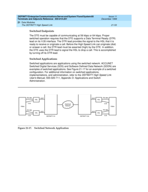 Page 719DEFINITY Enterprise Communications Server and System 75 and System 85
Terminals and Adjuncts Reference
555-015-201Issue 11
December 1999
Data Modules
21-53 The DEFINITY High Speed Link
21
Switched Endpoints
The DTE must be capable of communicating at 56 kbps or 64 kbps. Proper
switched operation requires that the DTE supports a Data Terminal Ready (DTR)
lead on its V.35 interface. The DTR lead provides the signal to the HSL that it is
ready to receive or originate a call. Before the High Speed Link can...