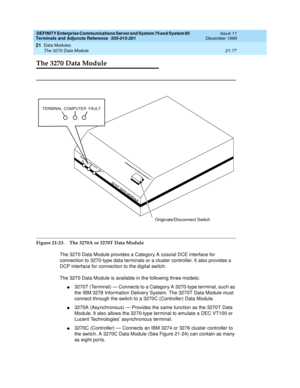 Page 743DEFINITY Enterprise Communications Server and System 75 and System 85
Terminals and Adjuncts Reference
555-015-201Issue 11
December 1999
Data Modules
21-77 The 3270 Data Module
21
The 3270 Data Module
Figure 21-23. The 3270A or 3270T Data Module
The 3270 Data Module provides a Category A coaxial DCE interface for
connection to 3270-type data terminals or a cluster controller. It also provides a
DCP interface for connection to the digital switch.
The 3270 Data Module is available in the following three...