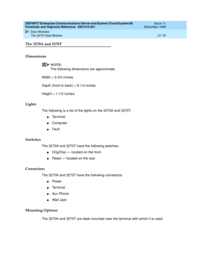 Page 745DEFINITY Enterprise Communications Server and System 75 and System 85
Terminals and Adjuncts Reference
555-015-201Issue 11
December 1999
Data Modules
21-79 The 3270 Data Module
21
The 3270A and 3270T
Dimensions
NOTE:
The following dimensions are approximate.
Width = 5-3/4 inches
Depth (front to back) = 9-1/4 inches
Height = 1-1/2 inches
Lights
The following is a list of the lights on the 3270A and 3270T.
nTe r m i n a l
nComputer
nFault
Switches
The 3270A and 3270T have the following switches:
nOrig/Disc...