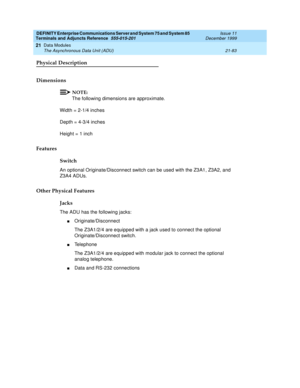 Page 749DEFINITY Enterprise Communications Server and System 75 and System 85
Terminals and Adjuncts Reference
555-015-201Issue 11
December 1999
Data Modules
21-83 The Asynchronous Data Unit (ADU)
21
Physical Description
Dimensions
NOTE:
The following dimensions are approximate.
Width = 2-1/4 inches
Depth = 4-3/4 inches
Height = 1 inch
Features
Switch
An optional Originate/Disconnect switch can be used with the Z3A1, Z3A2, and
Z3A4 ADUs.
Other Physical Features
Jacks
The ADU has the following jacks:...