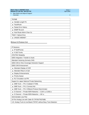 Page 11What’s New in DEFINITY ECS
Release 8.2 Job Aid  555-233-754  Issue 1
April 2000
New Switch and Adjunct Support 
5 Overview 
1
Release 8.2 Feature List 
TN799B
nVariable Length Pin 
nTraceRoute
nPacket Error History
nSNMP Re-arch
nHost Route Admin Chan Cs
TN2211 Optical Drive
nUN332C MSSNET
IP Solutions
nIP SoftPhones
nH.323 Trunks
ATM PNC Reliability
QSIG Integration: Transfer to Audix
Attendant Vectoring (formerly CAS)
QSIG CAS & VALU Coverage Interaction Support
QSIG CAS Enhancement
nAttendant Display...