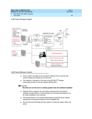 Page 104What’s New in DEFINITY ECS
Release 8.2 Job Aid  555-233-754  Issue 1
April 2000
New Switch and Adjunct Support 
98 Call Center 
1
Call Center Design Graphic
Call Center Release Control 
nThis is a field  provided on the Customer Options form to set the Call 
Center release purchased by the customer.  
nThe release is indicated in this field using DEFINITY® release 
nomenclature down to the dot release setting (R8.1). 
NOTE:
The field can not be set to a release greater than the software installed....