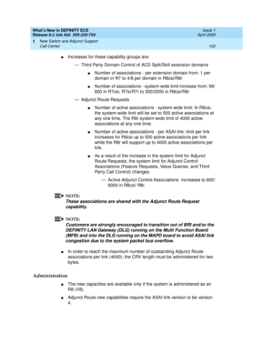 Page 108What’s New in DEFINITY ECS
Release 8.2 Job Aid  555-233-754  Issue 1
April 2000
New Switch and Adjunct Support 
102 Call Center 
1
nIncreases for these capability groups are:
— Third Party Domain Control of ACD Split/Skill extension domains
nNumber of associations - per extension domain from: 1 per 
domain in R7 to 4/8 per domain in R8csi/R8r
nNumber of associations - system-wide limit increase from: 99/
600 in R7csi, R7si/R7r to 300/2000 in R8csi/R8r
— Adjunct Route Requests
nNumber of active...