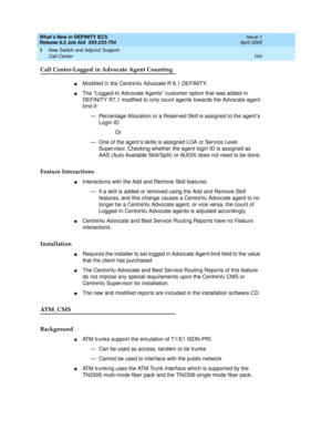 Page 110What’s New in DEFINITY ECS
Release 8.2 Job Aid  555-233-754  Issue 1
April 2000
New Switch and Adjunct Support 
104 Call Center 
1
Call Center-Logged in Advocate Agent Counting
nModified in the CentreVu Advocate R 8.1 DEFINITY. 
nThe “Logged-In Advocate Agents” customer option that was added in 
DEFINITY R7.1 modified to only count agents towards the Advocate agent 
limit if: 
— Percentage Allocation or a Reserved Skill is assigned to the agent’s 
Login ID
Or 
— One of the agent’s skills is assigned LOA...