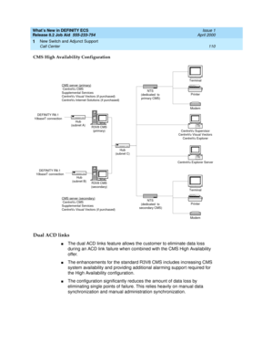 Page 116What’s New in DEFINITY ECS
Release 8.2 Job Aid  555-233-754  Issue 1
April 2000
New Switch and Adjunct Support 
110 Call Center 
1
CMS High Availability Configuration
Dual ACD links 
nThe dual ACD links feature allows the customer to eliminate data loss 
during an ACD link failure when combined with the CMS High Availability 
offer. 
nThe enhancements for the standard R3V8 CMS includes increasing CMS 
system availability and providing additional alarming support required for 
the High Availability...