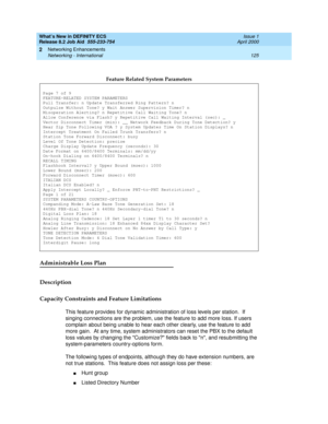 Page 131What’s New in DEFINITY ECS
Release 8.2 Job Aid  555-233-754  Issue 1
April 2000
Networking Enhancements 
125 Networking - International 
2
Administrable Loss Plan
Description
Capacity Constraints and Feature Limitations
This feature provides for dynamic administration of loss levels per station.  If 
singing connections are the problem, use the feature to add more loss. If users 
complain about being unable to hear each other clearly, use the feature to add 
more gain.  At any time, system administrators...