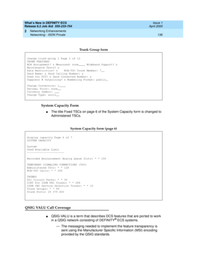 Page 142What’s New in DEFINITY ECS
Release 8.2 Job Aid  555-233-754  Issue 1
April 2000
Networking Enhancements 
136 Networking - ISDN Private 
2
System Capacity Form  
nThe title Fixed TSCs on page 6 of the System Capacity form is changed to 
Administered TSCs.
QSIG VALU Call Coverage
nQSIG-VALU is a term that describes DCS features that are ported to work 
in a QSIG network consisting of DEFINITY® ECS systems. 
— The messaging needed to implement the feature transparency is 
sent using the Manufacturer...