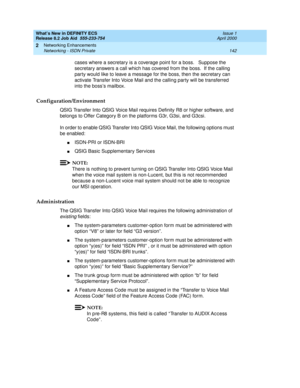 Page 148What’s New in DEFINITY ECS
Release 8.2 Job Aid  555-233-754  Issue 1
April 2000
Networking Enhancements 
142 Networking - ISDN Private 
2
cases where a secretary is a coverage point for a boss.   Suppose the 
secretary answers a call which has covered from the boss.  If the calling 
party would like to leave a message for the boss, then the secretary can 
activate Transfer Into Voice Mail and the calling party will be transferred 
into the boss’s mailbox.   
Configuration/Environment
QSIG Transfer Into...