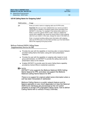 Page 162What’s New in DEFINITY ECS
Release 8.2 Job Aid  555-233-754  Issue 1
April 2000
Networking Enhancements 
156 Networking - ISDN Public 
2
US NI Calling Name for Outgoing Calls?
Bellcore National ISDN Calling Name
 Supplementary Service for PRI
nProvides the user with the capability on incoming calls, to receive Network 
provided Calling Name information, along with name presentation 
indication.
nProvides the user with the capability on outgoing calls, based on trunk 
group administration, for DEFINITY to...