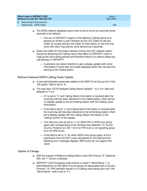 Page 164What’s New in DEFINITY ECS
Release 8.2 Job Aid  555-233-754  Issue 1
April 2000
Networking Enhancements 
158 Networking - ISDN Public 
2
nThe 5ESS network database query timer is set to one to six seconds (three 
seconds is the default). 
— The aim of DEFINITY support of the Bellcore Calling Name is to 
present as similar a user interface as the LEC Caller-ID service. 
Caller-ID usually delivers the Caller ID information on the 2nd ring 
cycle with each ring-silence cycle defined as 6 seconds.
nGiven the...