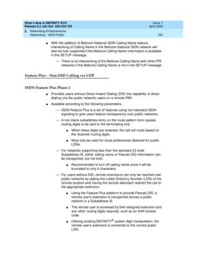 Page 166What’s New in DEFINITY ECS
Release 8.2 Job Aid  555-233-754  Issue 1
April 2000
Networking Enhancements 
160 Networking - ISDN Public 
2
nWith the addition of Bellcore National ISDN Calling Name feature, 
interworking of Calling Name in the Bellcore National ISDN network will 
also be fully supported if the Bellcore Calling Name information is available 
in the SETUP message. 
— There is no interworking of the Bellcore Calling Name with other PRI 
networks if the Bellcore Calling Name is not in the SETUP...