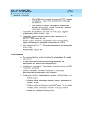 Page 167What’s New in DEFINITY ECS
Release 8.2 Job Aid  555-233-754  Issue 1
April 2000
Networking Enhancements 
161 Networking - ISDN Public 
2
nWhen a LDN call is received, the incoming SETUP message 
is checked for a Calling Party Subaddress IE containing a 
DID extension. 
nIf the extension is present, the call will not be sent to the 
attendant, as is currently the case. The call will, instead, be 
routed to the indicated extension.
nFeature Plus Pseudo DID will only work over trunk groups assigned...