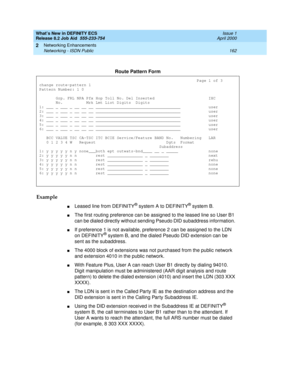 Page 168What’s New in DEFINITY ECS
Release 8.2 Job Aid  555-233-754  Issue 1
April 2000
Networking Enhancements 
162 Networking - ISDN Public 
2
Example
nLeased line from DEFINITY® system A to DEFINITY® system B. 
nThe first routing preference can be assigned to the leased line so User B1 
can be dialed directly without sending Pseudo DID subaddress information. 
nIf preference 1 is not available, preference 2 can be assigned to the LDN 
on DEFINITY® system B, and the dialed Pseudo DID extension can be 
sent as...