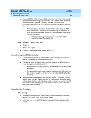 Page 174What’s New in DEFINITY ECS
Release 8.2 Job Aid  555-233-754  Issue 1
April 2000
Networking Enhancements 
168 Networking - ISDN Public 
2
nStations 2000 to 2999 can send Calling Number information when using 
the 24 bidirectional trunk groupsnumbered 2-25; stations 2000 to 2999 can 
send Connected/QSIG-VALU Called/QSIG-VALU Busy Number 
information when using the 29 incoming-only trunk groups numbered 26-
54. 
— If one numbering form entry is used for the entire group of 2000-
2999 extensions, a maximum...